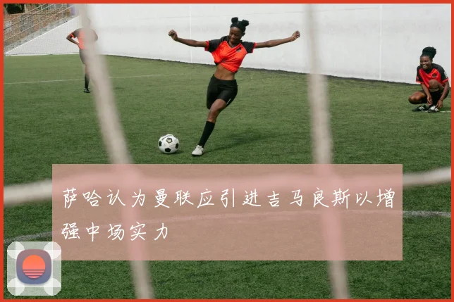 萨哈认为曼联应引进吉马良斯以增强中场实力