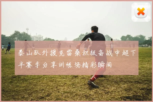 泰山队外援克雷桑积极备战中超下半赛季分享训练场精彩瞬间