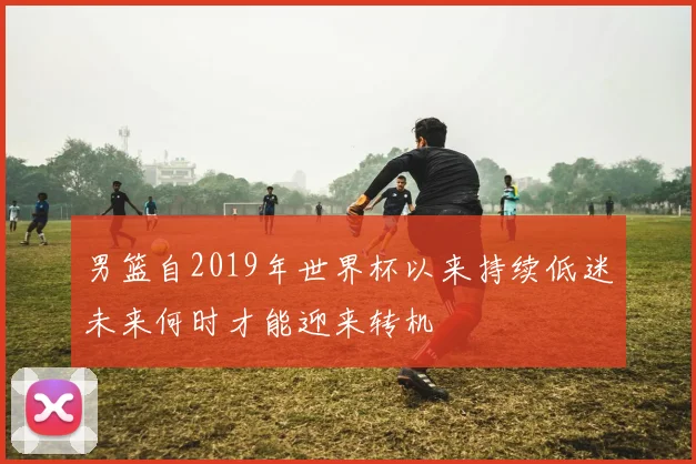 男篮自2019年世界杯以来持续低迷未来何时才能迎来转机