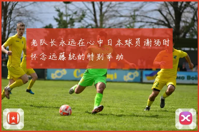 老队长永远在心中日本球员谢场时怀念远藤航的特别举动