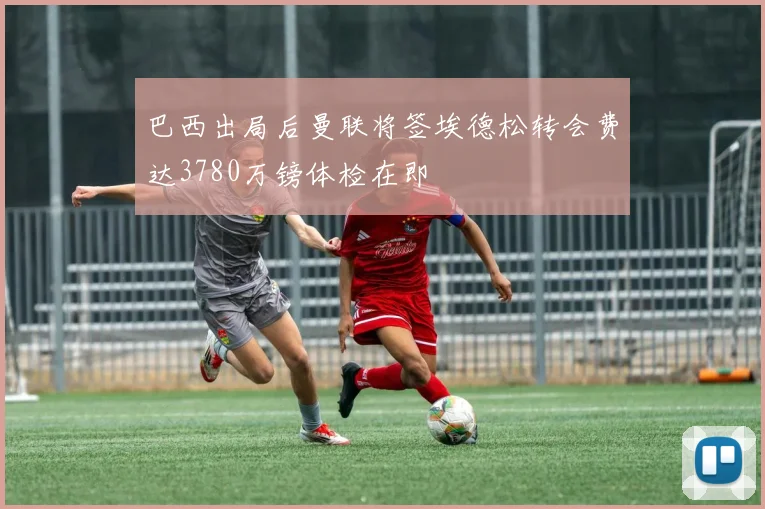 巴西出局后曼联将签埃德松转会费达3780万镑体检在即