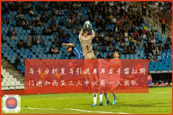 马卡分析皇马引进库库后卡雷拉斯门迪加西亚三人中必有一人离队