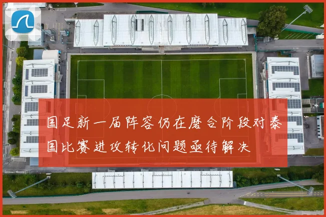 国足新一届阵容仍在磨合阶段对泰国比赛进攻转化问题亟待解决