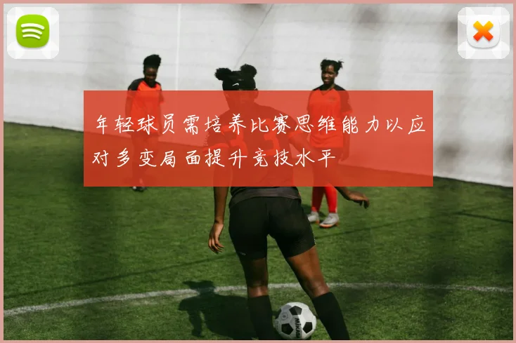 年轻球员需培养比赛思维能力以应对多变局面提升竞技水平