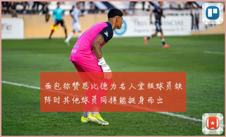 面包称赞恩比德为名人堂级球员缺阵时其他球员同样能挺身而出