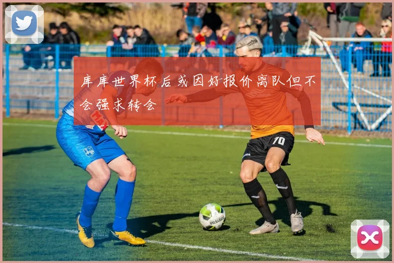 库库世界杯后或因好报价离队但不会强求转会