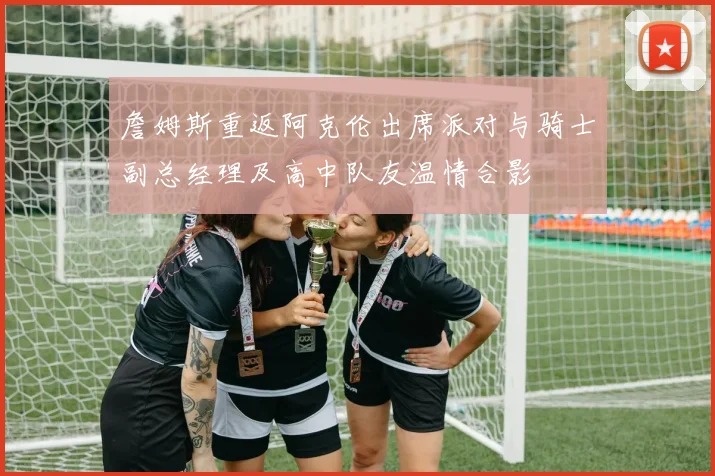 詹姆斯重返阿克伦出席派对与骑士副总经理及高中队友温情合影