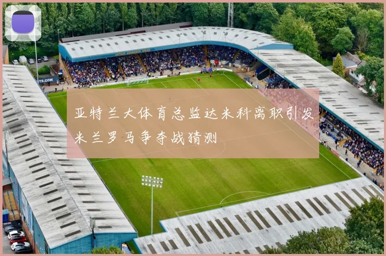 亚特兰大体育总监达米科离职引发米兰罗马争夺战猜测