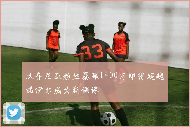 沃齐尼亚粉丝暴涨1400万即将超越诺伊尔成为新偶像